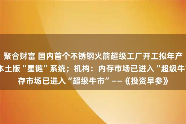 聚合财富 国内首个不锈钢火箭超级工厂开工拟年产25发；日本欲打造本土版“星链”系统；机构：内存市场已进入“超级牛市”——《投资早参》
