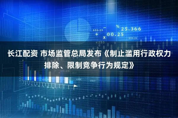 长江配资 市场监管总局发布《制止滥用行政权力排除、限制竞争行为规定》