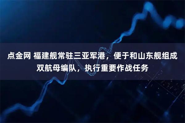 点金网 福建舰常驻三亚军港，便于和山东舰组成双航母编队，执行重要作战任务